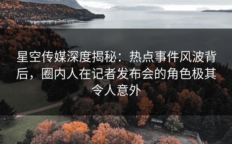 星空传媒深度揭秘：热点事件风波背后，圈内人在记者发布会的角色极其令人意外