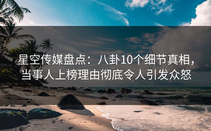 星空传媒盘点：八卦10个细节真相，当事人上榜理由彻底令人引发众怒