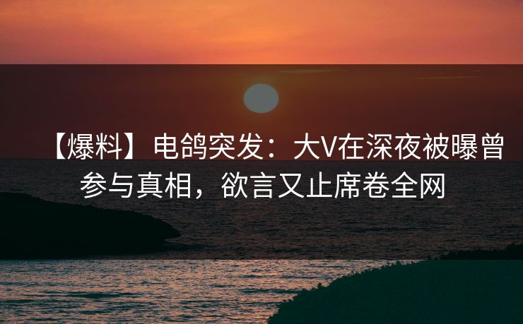 【爆料】电鸽突发：大V在深夜被曝曾参与真相，欲言又止席卷全网