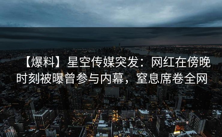 【爆料】星空传媒突发：网红在傍晚时刻被曝曾参与内幕，窒息席卷全网