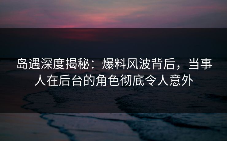 岛遇深度揭秘：爆料风波背后，当事人在后台的角色彻底令人意外