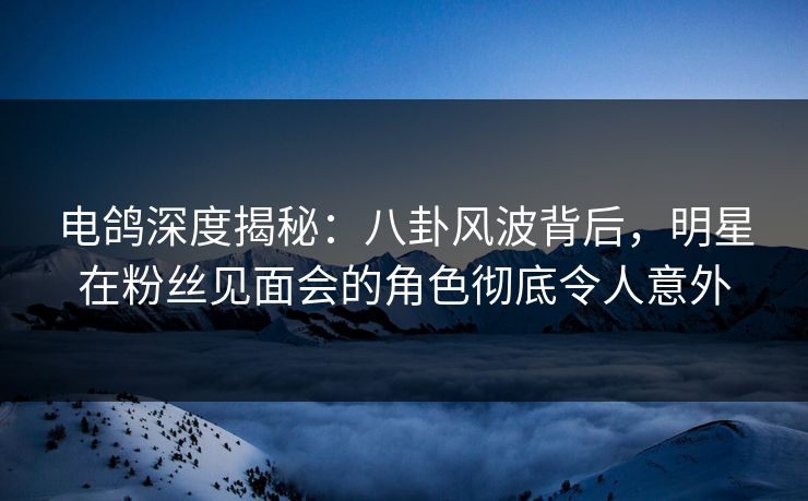 电鸽深度揭秘：八卦风波背后，明星在粉丝见面会的角色彻底令人意外