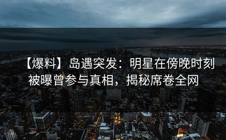 【爆料】岛遇突发：明星在傍晚时刻被曝曾参与真相，揭秘席卷全网