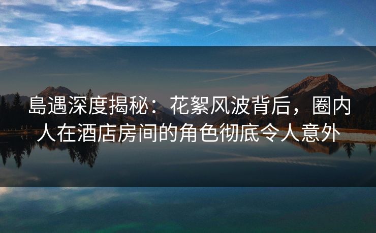 島遇深度揭秘：花絮风波背后，圈内人在酒店房间的角色彻底令人意外