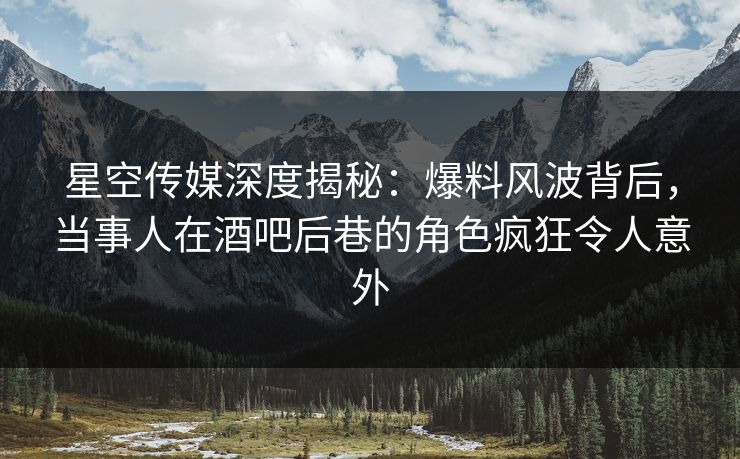 星空传媒深度揭秘：爆料风波背后，当事人在酒吧后巷的角色疯狂令人意外