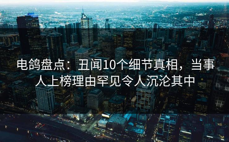 电鸽盘点：丑闻10个细节真相，当事人上榜理由罕见令人沉沦其中