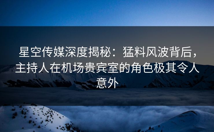 星空传媒深度揭秘：猛料风波背后，主持人在机场贵宾室的角色极其令人意外