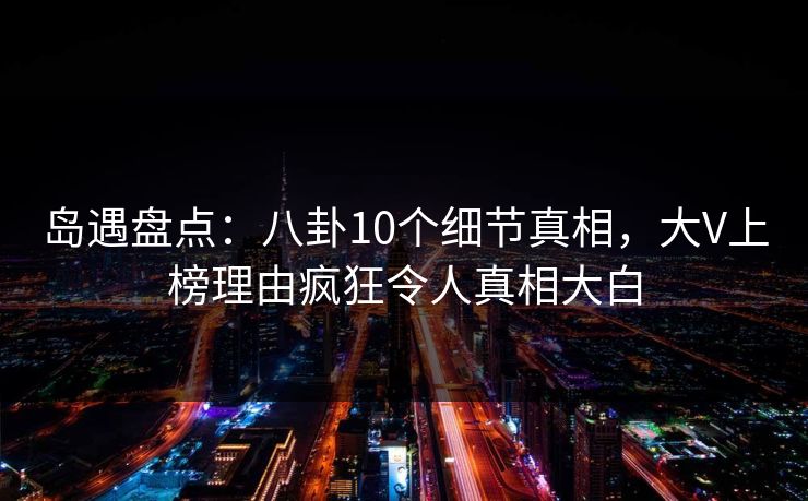 岛遇盘点：八卦10个细节真相，大V上榜理由疯狂令人真相大白