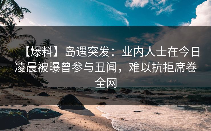 【爆料】岛遇突发：业内人士在今日凌晨被曝曾参与丑闻，难以抗拒席卷全网