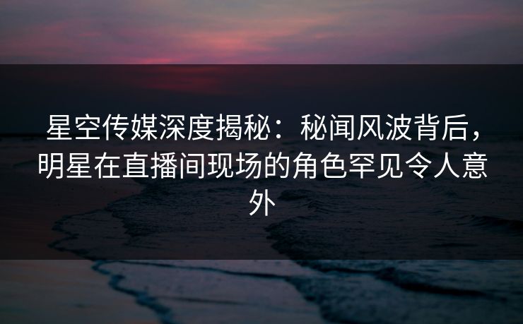 星空传媒深度揭秘：秘闻风波背后，明星在直播间现场的角色罕见令人意外