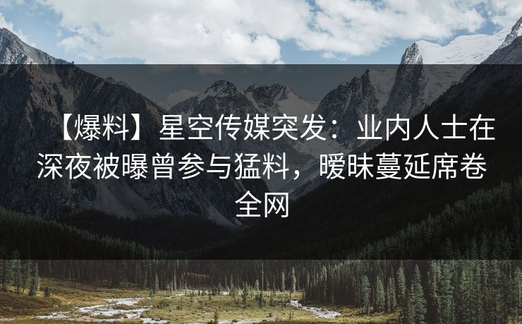 【爆料】星空传媒突发：业内人士在深夜被曝曾参与猛料，暧昧蔓延席卷全网
