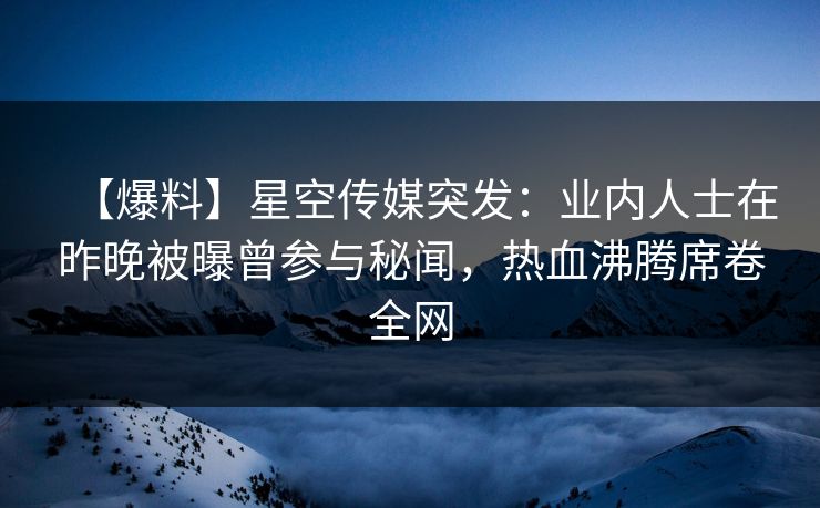 【爆料】星空传媒突发：业内人士在昨晚被曝曾参与秘闻，热血沸腾席卷全网
