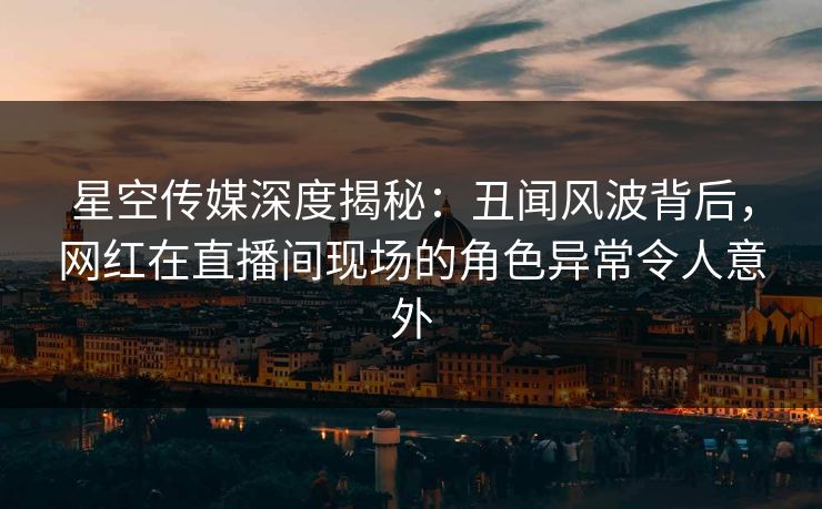 星空传媒深度揭秘：丑闻风波背后，网红在直播间现场的角色异常令人意外