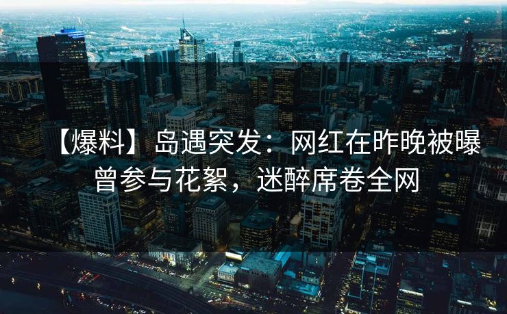 【爆料】岛遇突发：网红在昨晚被曝曾参与花絮，迷醉席卷全网