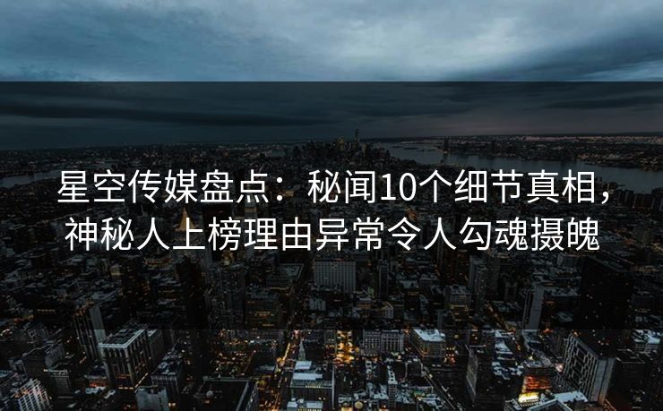 星空传媒盘点：秘闻10个细节真相，神秘人上榜理由异常令人勾魂摄魄