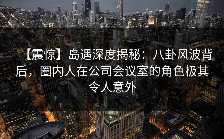 【震惊】岛遇深度揭秘：八卦风波背后，圈内人在公司会议室的角色极其令人意外